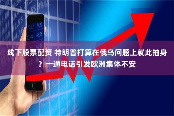 线下股票配资 特朗普打算在俄乌问题上就此抽身？一通电话引发欧洲集体不安