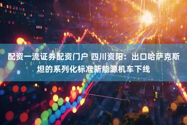 配资一流证券配资门户 四川资阳：出口哈萨克斯坦的系列化标准新能源机车下线