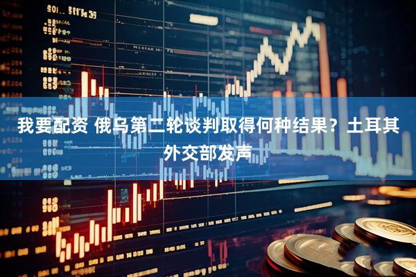我要配资 俄乌第二轮谈判取得何种结果？土耳其外交部发声