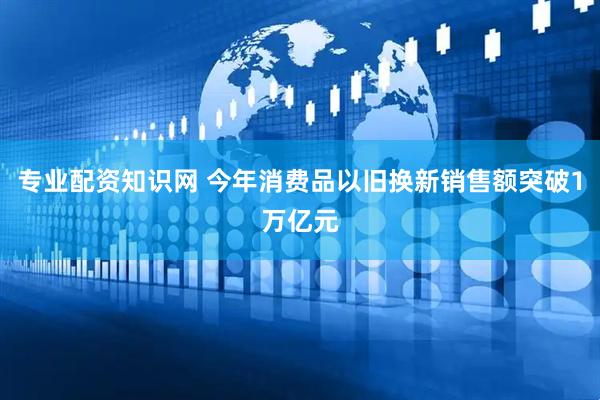 专业配资知识网 今年消费品以旧换新销售额突破1万亿元
