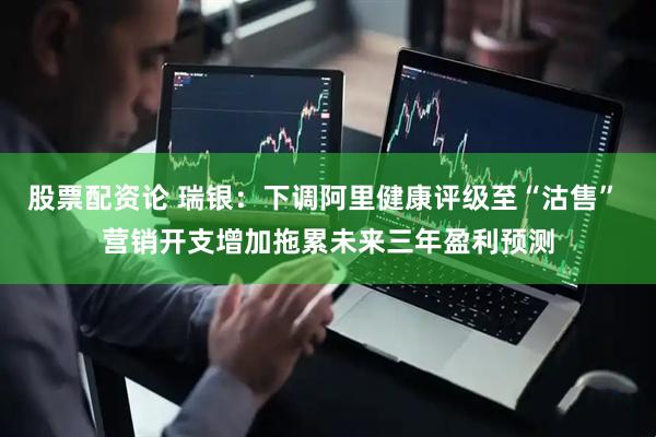 股票配资论 瑞银：下调阿里健康评级至“沽售” 营销开支增加拖累未来三年盈利预测