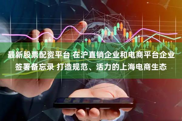最新股票配资平台 在沪直销企业和电商平台企业签署备忘录 打造规范、活力的上海电商生态