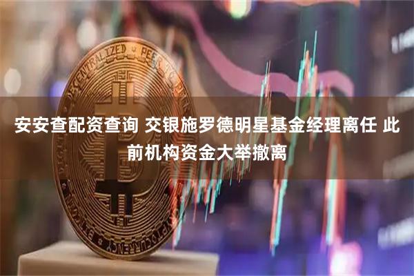 安安查配资查询 交银施罗德明星基金经理离任 此前机构资金大举撤离